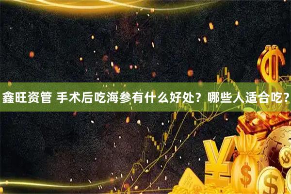 鑫旺资管 手术后吃海参有什么好处？哪些人适合吃？