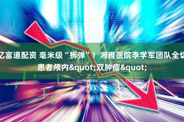 亿富道配资 毫米级“拆弹”！湘雅医院李学军团队全切患者颅内"双肿瘤"