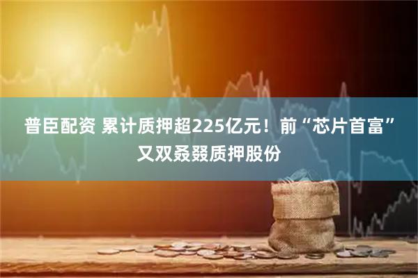普臣配资 累计质押超225亿元！前“芯片首富”又双叒叕质押股份