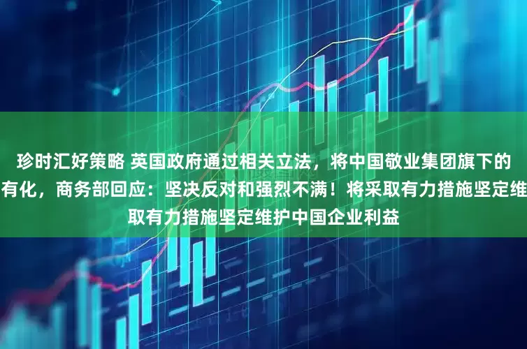珍时汇好策略 英国政府通过相关立法，将中国敬业集团旗下的英国钢铁公司国有化，商务部回应：坚决反对和强烈不满！将采取有力措施坚定维护中国企业利益